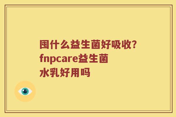 囤什么益生菌好吸收?fnpcare益生菌水乳好用吗 囤什么益生菌好吸收?fnpcare益生菌水乳好用吗