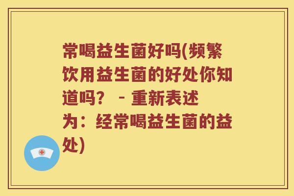 常喝益生菌好吗(频繁饮用益生菌的好处你知道吗？ - 重新表述为：经常喝益生菌的益处)