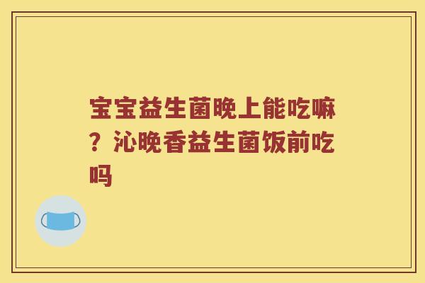 宝宝益生菌晚上能吃嘛?沁晚香益生菌饭前吃吗 宝宝益生菌晚上能吃嘛?沁晚香益生菌饭前吃吗