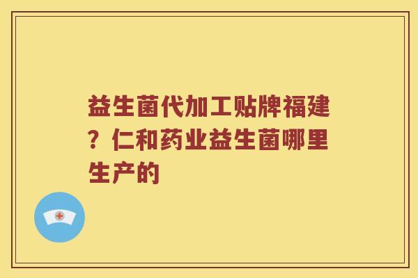 益生菌代加工贴牌福建？仁和药业益生菌哪里生产的