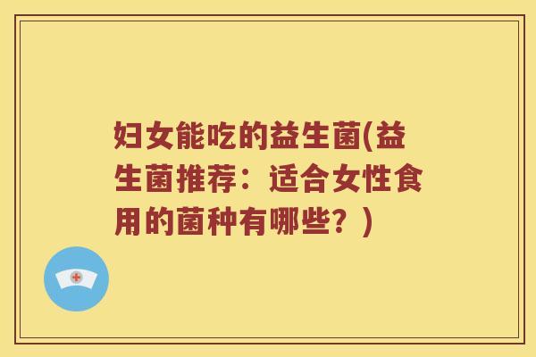 妇女能吃的益生菌(益生菌推荐:适合女性食用的菌种有哪些?) 妇女能吃的益生菌(益生菌推荐:适合女性食用的菌种有哪些?)