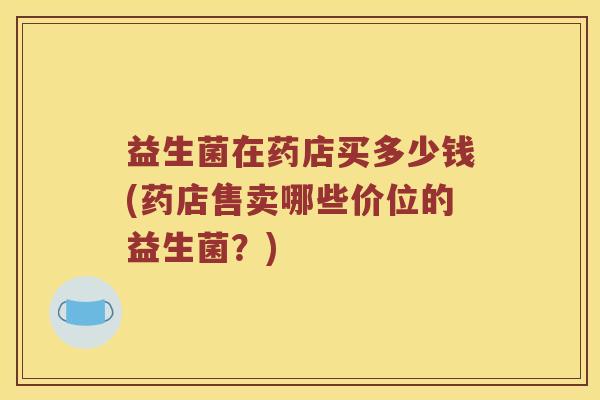 益生菌在药店买多少钱(药店售卖哪些价位的益生菌？)