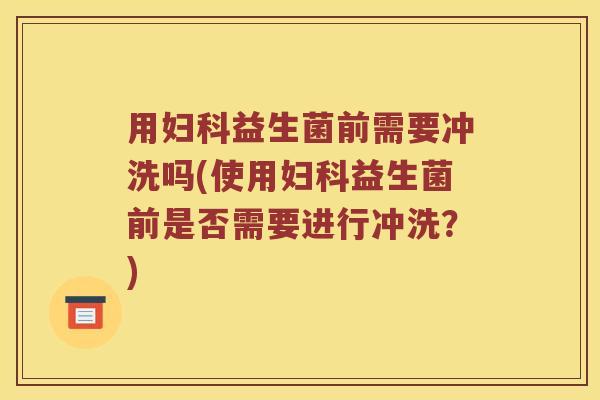 用妇科益生菌前需要冲洗吗(使用妇科益生菌前是否需要进行冲洗？)