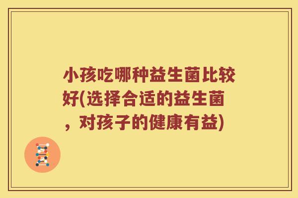 小孩吃哪种益生菌比较好(选择合适的益生菌，对孩子的健康有益)