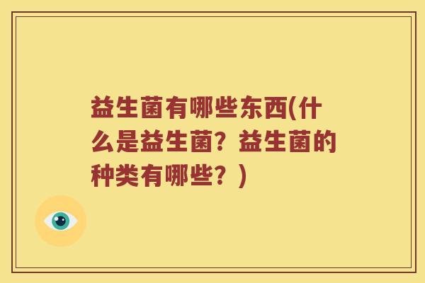 益生菌有哪些东西(什么是益生菌?益生菌的种类有哪些?) 益生菌有哪些东西(什么是益生菌?益生菌的种类有哪些?)