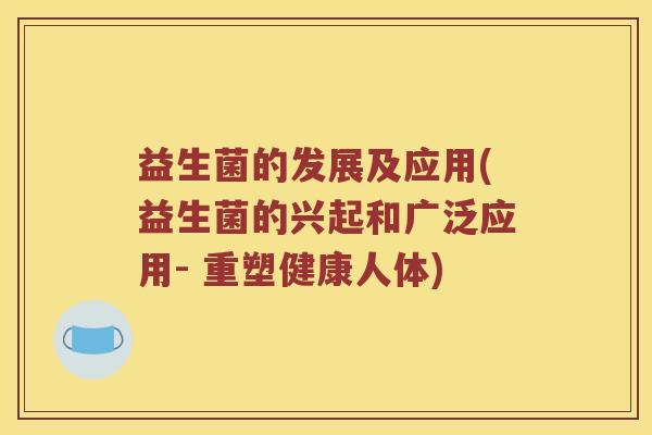 益生菌的发展及应用(益生菌的兴起和广泛应用- 重塑健康人体) 益生菌的发展及应用(益生菌的兴起和广泛应用- 重塑健康人体)