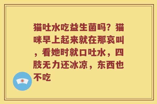 猫吐水吃益生菌吗?猫咪早上起来就在那哀叫,看她时就口吐水,四肢无力还冰凉,东西也不吃 猫吐水吃益生菌吗?猫咪早上起来就在那哀叫,看她时就口吐水,四肢无力还冰凉,东西也不吃