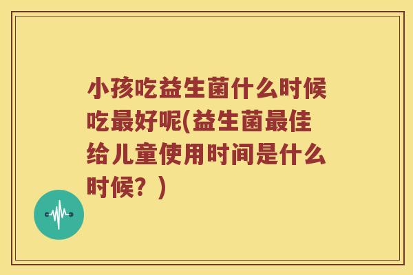 小孩吃益生菌什么时候吃好呢(益生菌佳给儿童使用时间是什么时候?) 小孩吃益生菌什么时候吃好呢(益生菌佳给儿童使用时间是什么时候?)