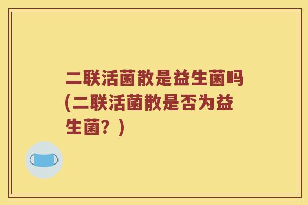 二联活菌散是益生菌吗(二联活菌散是否为益生菌？)
