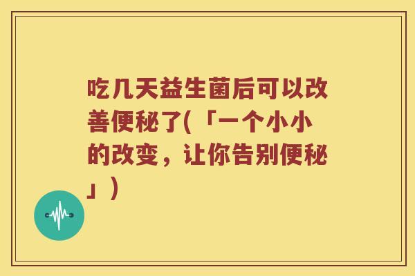 吃几天益生菌后可以改善了(「一个小小的改变，让你告别」)