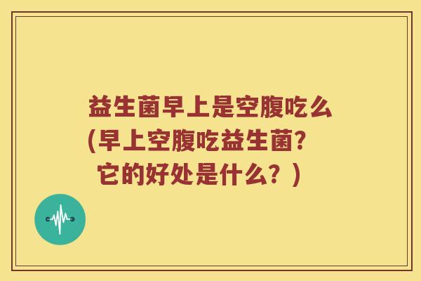 益生菌早上是空腹吃么(早上空腹吃益生菌? 它的好处是什么?) 益生菌早上是空腹吃么(早上空腹吃益生菌? 它的好处是什么?)
