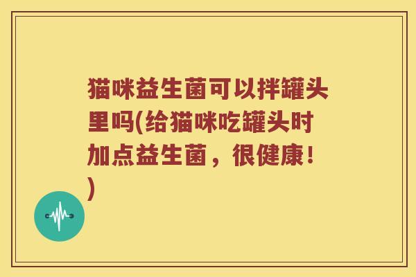 猫咪益生菌可以拌罐头里吗(给猫咪吃罐头时加点益生菌，很健康！)