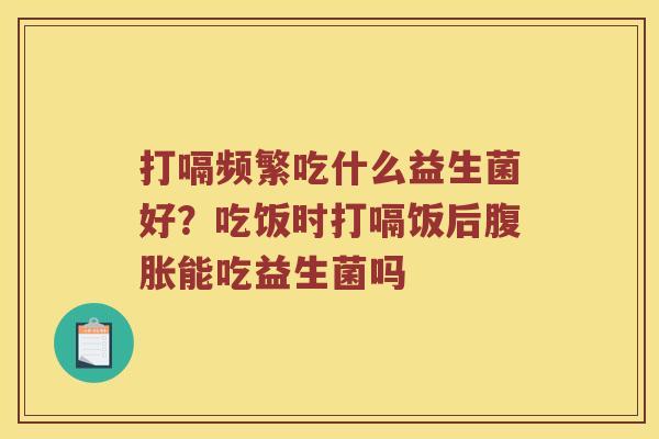 打嗝频繁吃什么益生菌好?吃饭时打嗝饭后能吃益生菌吗 打嗝频繁吃什么益生菌好?吃饭时打嗝饭后能吃益生菌吗