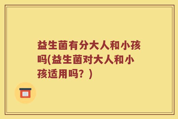 益生菌有分大人和小孩吗(益生菌对大人和小孩适用吗？)