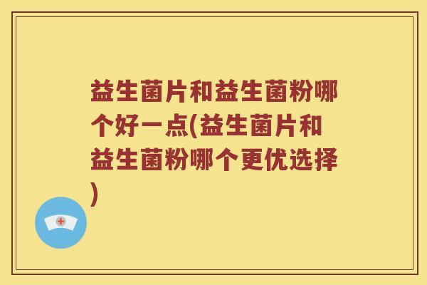 益生菌片和益生菌粉哪个好一点(益生菌片和益生菌粉哪个更优选择)