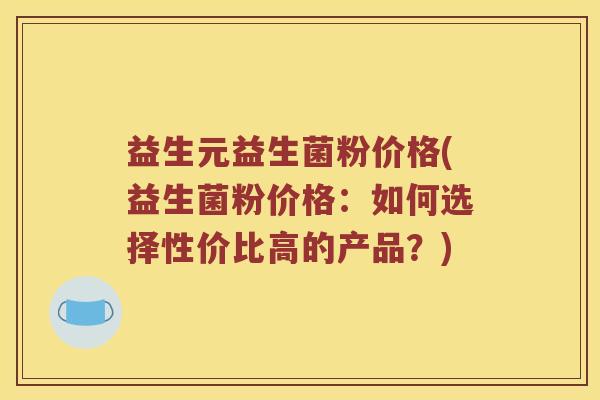 益生元益生菌粉价格(益生菌粉价格：如何选择性价比高的产品？)