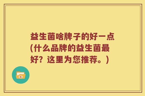 益生菌啥牌子的好一点(什么品牌的益生菌好?这里为您推荐。) 益生菌啥牌子的好一点(什么品牌的益生菌好?这里为您推荐。)