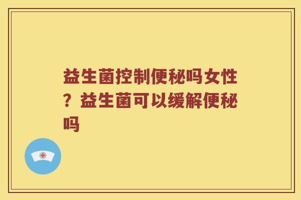 益生菌控制便秘吗女性？益生菌可以缓解便秘吗