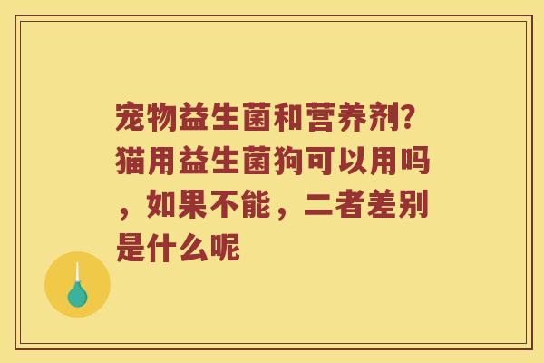 宠物益生菌和营养剂？猫用益生菌狗可以用吗，如果不能，二者差别是什么呢