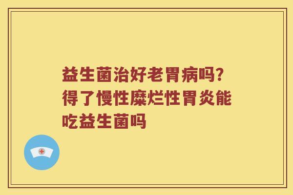益生菌好老胃吗？得了慢性糜烂性能吃益生菌吗