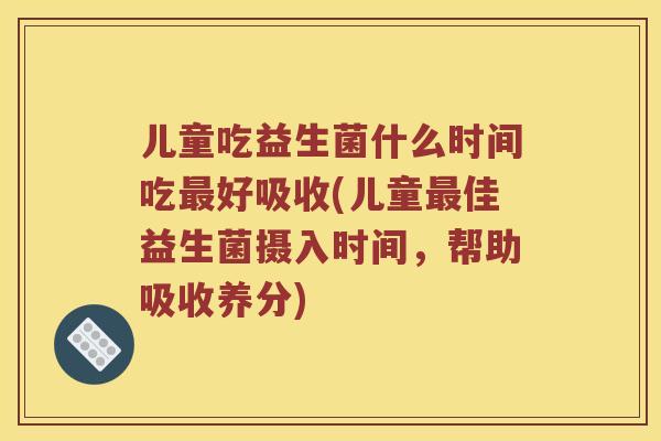 儿童吃益生菌什么时间吃最好吸收(儿童最佳益生菌摄入时间，帮助吸收养分)