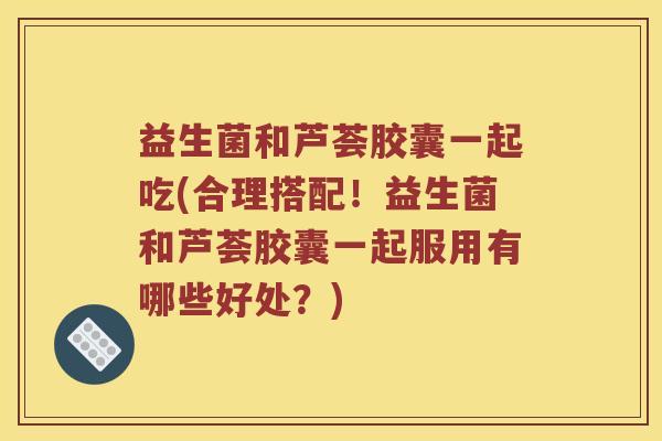 益生菌和芦荟胶囊一起吃(合理搭配！益生菌和芦荟胶囊一起服用有哪些好处？)