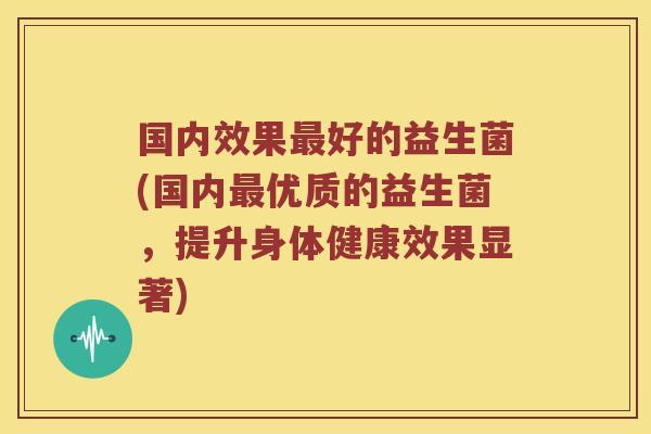 国内效果最好的益生菌(国内最优质的益生菌，提升身体健康效果显著)
