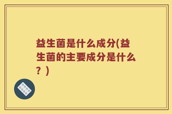 益生菌是什么成分(益生菌的主要成分是什么?) 益生菌是什么成分(益生菌的主要成分是什么?)