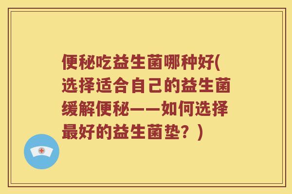 便秘吃益生菌哪种好(选择适合自己的益生菌缓解便秘——如何选择最好的益生菌垫？)