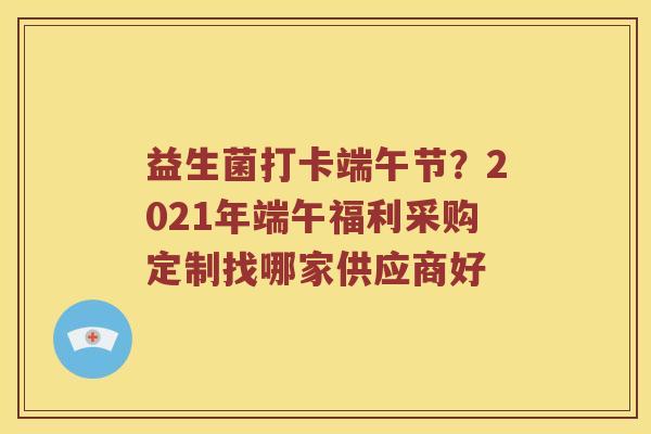 益生菌打卡端午节？2021年端午福利采购定制找哪家供应商好