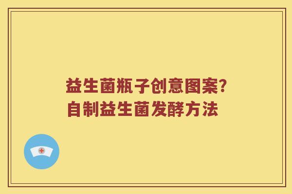益生菌瓶子创意图案?自制益生菌发酵方法 益生菌瓶子创意图案?自制益生菌发酵方法
