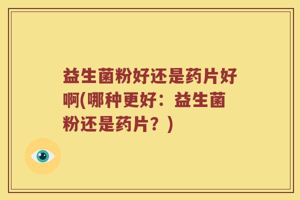 益生菌粉好还是药片好啊(哪种更好：益生菌粉还是药片？)