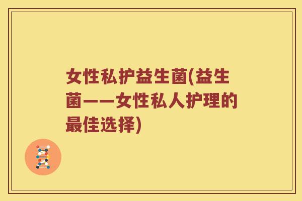 女性私护益生菌(益生菌——女性私人护理的佳选择)