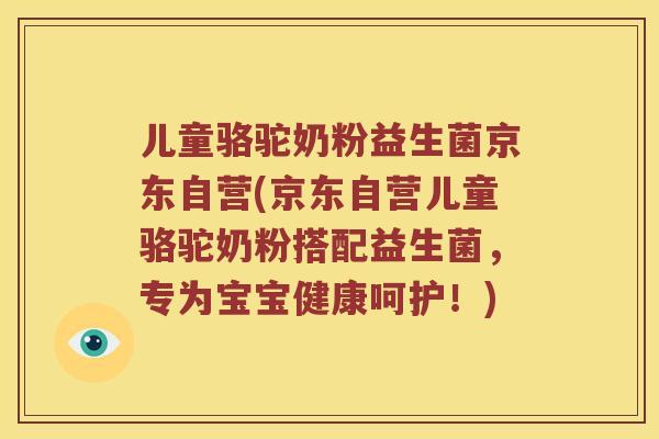 儿童骆驼奶粉益生菌京东自营(京东自营儿童骆驼奶粉搭配益生菌，专为宝宝健康呵护！)