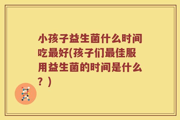 小孩子益生菌什么时间吃最好(孩子们最佳服用益生菌的时间是什么？)