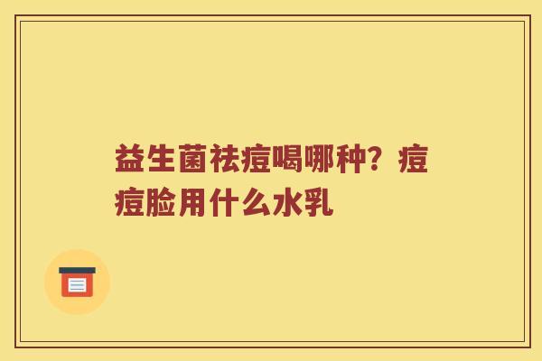 益生菌祛痘喝哪种?痘痘脸用什么水乳 益生菌祛痘喝哪种?痘痘脸用什么水乳