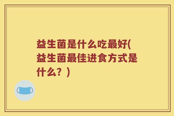 益生菌是什么吃最好(益生菌最佳进食方式是什么？)