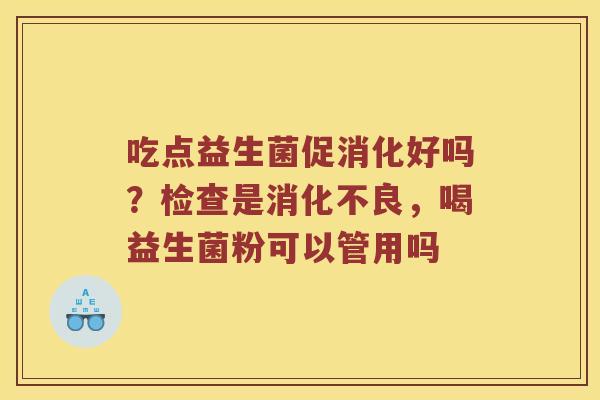 吃点益生菌促消化好吗？检查是消化不良，喝益生菌粉可以管用吗