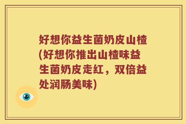 好想你益生菌奶皮山楂(好想你推出山楂味益生菌奶皮走红，双倍益处润肠美味)