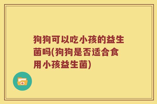狗狗可以吃小孩的益生菌吗(狗狗是否适合食用小孩益生菌)