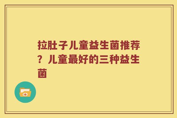 拉肚子儿童益生菌推荐？儿童最好的三种益生菌