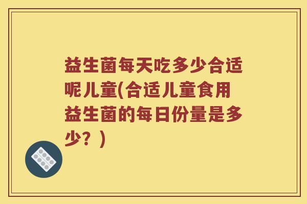 益生菌每天吃多少合适呢儿童(合适儿童食用益生菌的每日份量是多少？)