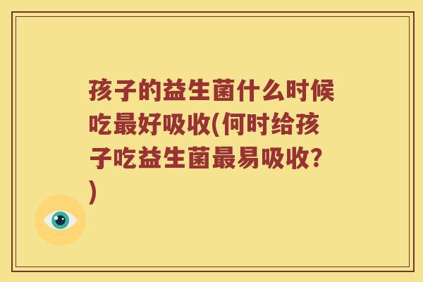 孩子的益生菌什么时候吃好吸收(何时给孩子吃益生菌易吸收?) 孩子的益生菌什么时候吃好吸收(何时给孩子吃益生菌易吸收?)