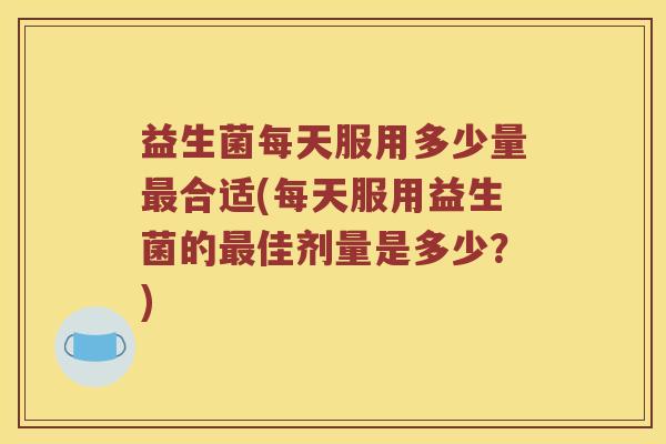 益生菌每天服用多少量合适(每天服用益生菌的佳剂量是多少？)
