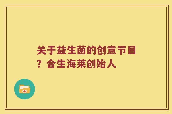 关于益生菌的创意节目？合生海莱创始人
