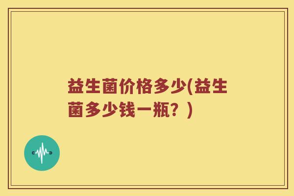 益生菌价格多少(益生菌多少钱一瓶?) 益生菌价格多少(益生菌多少钱一瓶?)