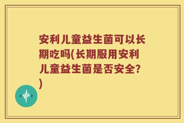 安利儿童益生菌可以长期吃吗(长期服用安利儿童益生菌是否安全?) 安利儿童益生菌可以长期吃吗(长期服用安利儿童益生菌是否安全?)