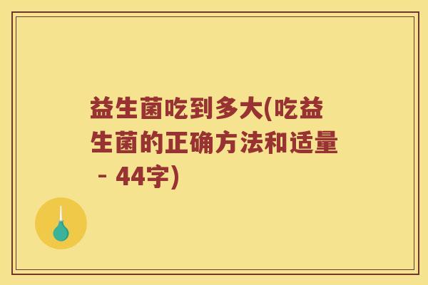 益生菌吃到多大(吃益生菌的正确方法和适量 - 44字)