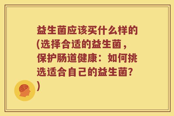 益生菌应该买什么样的(选择合适的益生菌，保护肠道健康：如何挑选适合自己的益生菌？)