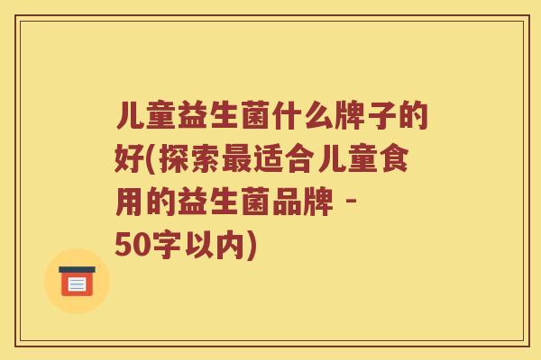 儿童益生菌什么牌子的好(探索适合儿童食用的益生菌品牌 - 50字以内) 儿童益生菌什么牌子的好(探索适合儿童食用的益生菌品牌 - 50字以内)